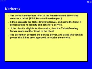 13-52
2/6/2024 09:19
Kerberos
0 The client authenticates itself to the Authentication Server and
receives a ticket. (All tickets are time-stamped.)
0 It then contacts the Ticket Granting Server, and using the ticket it
demonstrates its identity and asks for a service.
0 If the client is eligible for the service, then the Ticket Granting
Server sends another ticket to the client.
0 The client then contacts the Service Server, and using this ticket it
proves that it has been approved to receive the service.
 