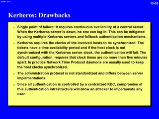 13-53
2/6/2024 09:19
Kerberos: Drawbacks
0 Single point of failure: It requires continuous availability of a central server.
When the Kerberos server is down, no one can log in. This can be mitigated
by using multiple Kerberos servers and fallback authentication mechanisms.
0 Kerberos requires the clocks of the involved hosts to be synchronized. The
tickets have a time availability period and if the host clock is not
synchronized with the Kerberos server clock, the authentication will fail. The
default configuration requires that clock times are no more than five minutes
apart. In practice Network Time Protocol daemons are usually used to keep
the host clocks synchronized.
0 The administration protocol is not standardized and differs between server
implementations.
0 Since all authentication is controlled by a centralized KDC, compromise of
this authentication infrastructure will allow an attacker to impersonate any
user.
 