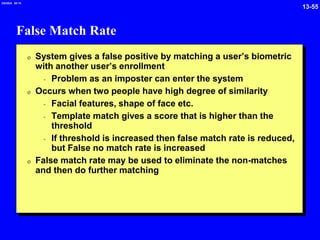 13-55
2/6/2024 09:19
False Match Rate
0 System gives a false positive by matching a user’s biometric
with another user’s enrollment
- Problem as an imposter can enter the system
0 Occurs when two people have high degree of similarity
- Facial features, shape of face etc.
- Template match gives a score that is higher than the
threshold
- If threshold is increased then false match rate is reduced,
but False no match rate is increased
0 False match rate may be used to eliminate the non-matches
and then do further matching
 