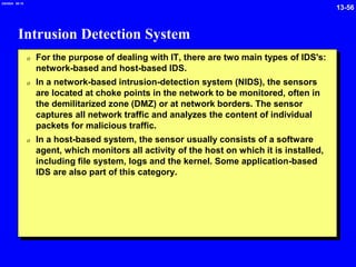 13-56
2/6/2024 09:19
Intrusion Detection System
0 For the purpose of dealing with IT, there are two main types of IDS's:
network-based and host-based IDS.
0 In a network-based intrusion-detection system (NIDS), the sensors
are located at choke points in the network to be monitored, often in
the demilitarized zone (DMZ) or at network borders. The sensor
captures all network traffic and analyzes the content of individual
packets for malicious traffic.
0 In a host-based system, the sensor usually consists of a software
agent, which monitors all activity of the host on which it is installed,
including file system, logs and the kernel. Some application-based
IDS are also part of this category.
 