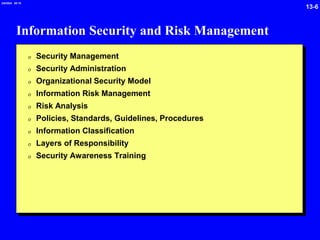 13-6
2/6/2024 09:19
Information Security and Risk Management
0 Security Management
0 Security Administration
0 Organizational Security Model
0 Information Risk Management
0 Risk Analysis
0 Policies, Standards, Guidelines, Procedures
0 Information Classification
0 Layers of Responsibility
0 Security Awareness Training
 