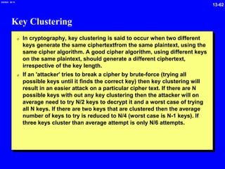 13-62
2/6/2024 09:19
Key Clustering
0 In cryptography, key clustering is said to occur when two different
keys generate the same ciphertextfrom the same plaintext, using the
same cipher algorithm. A good cipher algorithm, using different keys
on the same plaintext, should generate a different ciphertext,
irrespective of the key length.
0 If an 'attacker' tries to break a cipher by brute-force (trying all
possible keys until it finds the correct key) then key clustering will
result in an easier attack on a particular cipher text. If there are N
possible keys with out any key clustering then the attacker will on
average need to try N/2 keys to decrypt it and a worst case of trying
all N keys. If there are two keys that are clustered then the average
number of keys to try is reduced to N/4 (worst case is N-1 keys). If
three keys cluster than average attempt is only N/6 attempts.
 