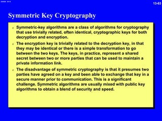 13-63
2/6/2024 09:19
Symmetric Key Cryptography
0 Symmetric-key algorithms are a class of algorithms for cryptography
that use trivially related, often identical, cryptographic keys for both
decryption and encryption.
0 The encryption key is trivially related to the decryption key, in that
they may be identical or there is a simple transformation to go
between the two keys. The keys, in practice, represent a shared
secret between two or more parties that can be used to maintain a
private information link.
0 The disadvantage of symmetric cryptography is that it presumes two
parties have agreed on a key and been able to exchange that key in a
secure manner prior to communication. This is a significant
challenge. Symmetric algorithms are usually mixed with public key
algorithms to obtain a blend of security and speed.
 