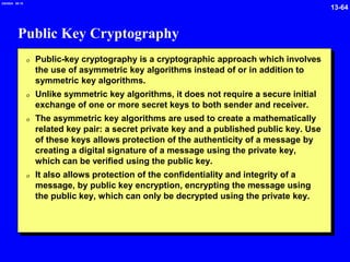 13-64
2/6/2024 09:19
Public Key Cryptography
0 Public-key cryptography is a cryptographic approach which involves
the use of asymmetric key algorithms instead of or in addition to
symmetric key algorithms.
0 Unlike symmetric key algorithms, it does not require a secure initial
exchange of one or more secret keys to both sender and receiver.
0 The asymmetric key algorithms are used to create a mathematically
related key pair: a secret private key and a published public key. Use
of these keys allows protection of the authenticity of a message by
creating a digital signature of a message using the private key,
which can be verified using the public key.
0 It also allows protection of the confidentiality and integrity of a
message, by public key encryption, encrypting the message using
the public key, which can only be decrypted using the private key.
 