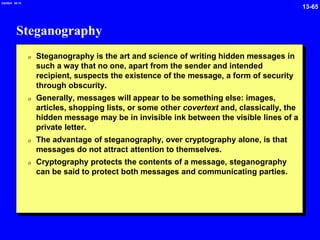 13-65
2/6/2024 09:19
Steganography
0 Steganography is the art and science of writing hidden messages in
such a way that no one, apart from the sender and intended
recipient, suspects the existence of the message, a form of security
through obscurity.
0 Generally, messages will appear to be something else: images,
articles, shopping lists, or some other covertext and, classically, the
hidden message may be in invisible ink between the visible lines of a
private letter.
0 The advantage of steganography, over cryptography alone, is that
messages do not attract attention to themselves.
0 Cryptography protects the contents of a message, steganography
can be said to protect both messages and communicating parties.
 