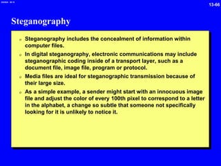 13-66
2/6/2024 09:19
Steganography
0 Steganography includes the concealment of information within
computer files.
0 In digital steganography, electronic communications may include
steganographic coding inside of a transport layer, such as a
document file, image file, program or protocol.
0 Media files are ideal for steganographic transmission because of
their large size.
0 As a simple example, a sender might start with an innocuous image
file and adjust the color of every 100th pixel to correspond to a letter
in the alphabet, a change so subtle that someone not specifically
looking for it is unlikely to notice it.
 
