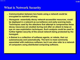 13-68
2/6/2024 09:19
What is Network Security
0 Communication between two hosts using a network could be
encrypted to maintain privacy.
0 Honeypots essentially decoy network-accessible resources, could
be deployed in a network as surveillance and early-warning tools.
Techniques used by the attackers that attempt to compromise these
decoy resources are studied during and after an attack to keep an
eye on new exploitation techniques. Such analysis could be used to
further tighten security of the actual network being protected by the
honeypot.
0 A Botnet is a collection of software agents, or robots, that run
autonomously and automatically. The term is most commonly
associated with malicious software, but it can also refer to a network
of computers using distributed computing software.
 