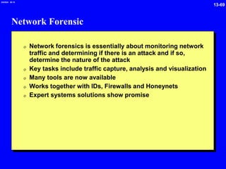 13-69
2/6/2024 09:19
Network Forensic
0 Network forensics is essentially about monitoring network
traffic and determining if there is an attack and if so,
determine the nature of the attack
0 Key tasks include traffic capture, analysis and visualization
0 Many tools are now available
0 Works together with IDs, Firewalls and Honeynets
0 Expert systems solutions show promise
 