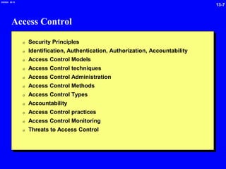 13-7
2/6/2024 09:19
Access Control
0 Security Principles
0 Identification, Authentication, Authorization, Accountability
0 Access Control Models
0 Access Control techniques
0 Access Control Administration
0 Access Control Methods
0 Access Control Types
0 Accountability
0 Access Control practices
0 Access Control Monitoring
0 Threats to Access Control
 