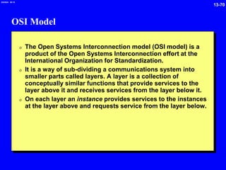 13-70
2/6/2024 09:19
OSI Model
0 The Open Systems Interconnection model (OSI model) is a
product of the Open Systems Interconnection effort at the
International Organization for Standardization.
0 It is a way of sub-dividing a communications system into
smaller parts called layers. A layer is a collection of
conceptually similar functions that provide services to the
layer above it and receives services from the layer below it.
0 On each layer an instance provides services to the instances
at the layer above and requests service from the layer below.
 