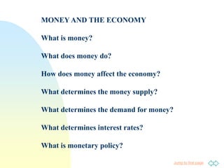Jump to first page
MONEY AND THE ECONOMY
What is money?
What does money do?
How does money affect the economy?
What determines the money supply?
What determines the demand for money?
What determines interest rates?
What is monetary policy?
 