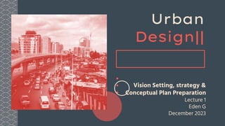 Urban
Design||
Vision Setting, strategy &
Conceptual Plan Preparation
Lecture 1
Eden G
December 2023
 