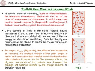 Dr. Ajay V. Singh, IIT Kanpur
AE608A- Heat Transfer in Aerospace Applications
12
The Solid State: Micro- and Nanoscale Effects
▪ In several areas of technology, such as microelectronics,
the material’s characteristic dimensions can be on the
order of micrometers or nanometers, in which case care
must be taken to account for the possible modifications of 𝑘
that can occur as the physical dimensions become small
▪ Cross sections of films of the same material having
thicknesses 𝐿1 and 𝐿2 are shown in Figure 6. Electrons or
phonons that are associated with conduction of thermal
energy are also shown qualitatively. Note that the physical
boundaries of the film act to scatter the energy carriers and
redirect their propagation
▪ For large Τ
𝐿 𝜆𝑚𝑓𝑝 (Figure 6a), the effect of the boundaries
on reducing the average energy carrier path length is
minor, and conduction heat transfer occurs as described for
bulk materials. However, as the film becomes thinner, the
physical boundaries of the material can decrease the
average net distance traveled by the energy carriers, as
shown in Figure 6b Fig. 6
 