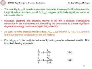 Dr. Ajay V. Singh, IIT Kanpur
AE608A- Heat Transfer in Aerospace Applications
13
▪ The quantity Τ
𝜆𝑚𝑓𝑝 𝐿 is a dimensionless parameter known as the Knudsen number.
Large Knudsen numbers (small Τ
𝐿 𝜆𝑚𝑓𝑝) suggest potentially significant nano- or
microscale effects
▪ Moreover, electrons and phonons moving in the thin 𝑥-direction (representing
conduction in the 𝑥-direction) are affected by the boundaries to a more significant
degree than energy carriers moving in the 𝑦-direction
▪ As such, for films characterized by small Τ
𝐿 𝜆𝑚𝑓𝑝, we find that 𝑘𝑥 < 𝑘𝑦 < 𝑘, where k
is the bulk thermal conductivity of the film material
▪ For Τ
𝐿 𝜆𝑚𝑓𝑝 ≥ 1, the predicted values of 𝑘𝑥 𝑎𝑛𝑑 𝑘𝑦 may be estimated to within 20%
from the following expression
1
3
2
1
3
mfp
x
y mfp
k
k L
k
k L



= −
= −
(12a)
(12b)
 