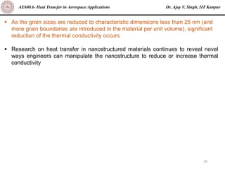 Dr. Ajay V. Singh, IIT Kanpur
AE608A- Heat Transfer in Aerospace Applications
16
▪ As the grain sizes are reduced to characteristic dimensions less than 25 nm (and
more grain boundaries are introduced in the material per unit volume), significant
reduction of the thermal conductivity occurs
▪ Research on heat transfer in nanostructured materials continues to reveal novel
ways engineers can manipulate the nanostructure to reduce or increase thermal
conductivity
 