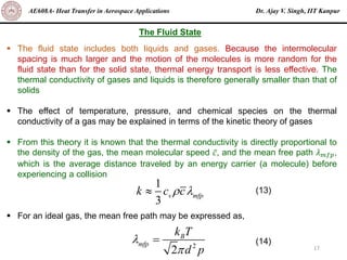 Dr. Ajay V. Singh, IIT Kanpur
AE608A- Heat Transfer in Aerospace Applications
17
▪ The fluid state includes both liquids and gases. Because the intermolecular
spacing is much larger and the motion of the molecules is more random for the
fluid state than for the solid state, thermal energy transport is less effective. The
thermal conductivity of gases and liquids is therefore generally smaller than that of
solids
▪ The effect of temperature, pressure, and chemical species on the thermal
conductivity of a gas may be explained in terms of the kinetic theory of gases
▪ From this theory it is known that the thermal conductivity is directly proportional to
the density of the gas, the mean molecular speed ҧ
𝑐, and the mean free path 𝜆𝑚𝑓𝑝,
which is the average distance traveled by an energy carrier (a molecule) before
experiencing a collision
▪ For an ideal gas, the mean free path may be expressed as,
The Fluid State
1
3
v mfp
k c c
 
 (13)
2
2
B
mfp
k T
d p


= (14)
 