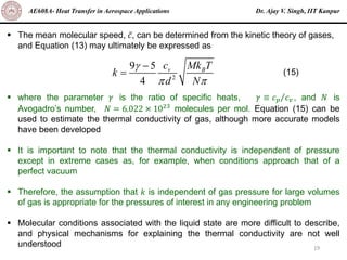 Dr. Ajay V. Singh, IIT Kanpur
AE608A- Heat Transfer in Aerospace Applications
19
▪ The mean molecular speed, ҧ
𝑐, can be determined from the kinetic theory of gases,
and Equation (13) may ultimately be expressed as
▪ where the parameter 𝛾 is the ratio of specific heats, 𝛾 ≡ Τ
𝑐𝑝 𝑐𝑣 , and 𝑁 is
Avogadro’s number, 𝑁 = 6.022 × 1023
molecules per mol. Equation (15) can be
used to estimate the thermal conductivity of gas, although more accurate models
have been developed
▪ It is important to note that the thermal conductivity is independent of pressure
except in extreme cases as, for example, when conditions approach that of a
perfect vacuum
▪ Therefore, the assumption that 𝑘 is independent of gas pressure for large volumes
of gas is appropriate for the pressures of interest in any engineering problem
▪ Molecular conditions associated with the liquid state are more difficult to describe,
and physical mechanisms for explaining the thermal conductivity are not well
understood
2
9 5
4
v B
c Mk T
k
d N

 
−
= (15)
 