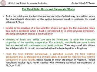 Dr. Ajay V. Singh, IIT Kanpur
AE608A- Heat Transfer in Aerospace Applications
21
The Fluid State: Micro- and Nanoscale Effects
▪ As for the solid state, the bulk thermal conductivity of a fluid may be modified when
the characteristic dimension of the system becomes small, in particular for small
values of Τ
𝐿 𝜆𝑚𝑓𝑝
▪ Similar to the situation of a thin solid film shown in Figure 6b, the molecular mean
free path is restricted when a fluid is constrained by a small physical dimension,
affecting conduction across a thin fluid layer
▪ Mixtures of fluids and solids can also be formulated to tailor the transport
properties of the resulting suspension. For example, nanofluids are base liquids
that are seeded with nanometer-sized solid particles. Their very small size allows
the solid particles to remain suspended within the base liquid for a long time
▪ From the heat transfer perspective, a nanofluid exploits the high thermal
conductivity that is characteristic of most solids, to boost the relatively low thermal
conductivity of base liquids, typical values of which are shown in Figure 9. Typical
nanofluids involve liquid water seeded with nominally spherical nanoparticles of
Al2O3 or CuO
 