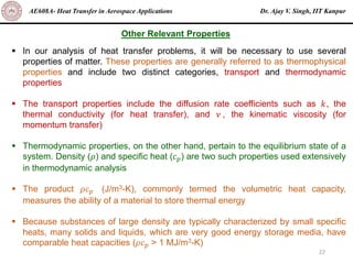 Dr. Ajay V. Singh, IIT Kanpur
AE608A- Heat Transfer in Aerospace Applications
22
▪ In our analysis of heat transfer problems, it will be necessary to use several
properties of matter. These properties are generally referred to as thermophysical
properties and include two distinct categories, transport and thermodynamic
properties
▪ The transport properties include the diffusion rate coefficients such as 𝑘, the
thermal conductivity (for heat transfer), and 𝜈 , the kinematic viscosity (for
momentum transfer)
▪ Thermodynamic properties, on the other hand, pertain to the equilibrium state of a
system. Density (𝜌) and specific heat (𝑐𝑝) are two such properties used extensively
in thermodynamic analysis
▪ The product 𝜌𝑐𝑝 (J/m3-K), commonly termed the volumetric heat capacity,
measures the ability of a material to store thermal energy
▪ Because substances of large density are typically characterized by small specific
heats, many solids and liquids, which are very good energy storage media, have
comparable heat capacities (𝜌𝑐𝑝 > 1 MJ/m3-K)
Other Relevant Properties
 