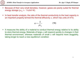 Dr. Ajay V. Singh, IIT Kanpur
AE608A- Heat Transfer in Aerospace Applications
23
▪ Because of their very small densities, however, gases are poorly suited for thermal
energy storage (𝜌𝑐𝑝 ≈ 1 kJ/m3-K)
▪ In heat transfer analysis, the ratio of the thermal conductivity to the heat capacity is
an important property termed the thermal diffusivity 𝛼, which has units of m2/s:
▪ It measures the ability of a material to conduct thermal energy relative to its ability
to store thermal energy. Materials of large 𝛼 will respond quickly to changes in their
thermal environment, whereas materials of small 𝛼 will respond more sluggishly,
taking longer to reach a new equilibrium condition
p
k
c


= (16)
 