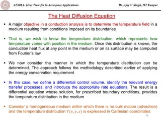 Dr. Ajay V. Singh, IIT Kanpur
AE608A- Heat Transfer in Aerospace Applications
24
The Heat Diffusion Equation
▪ A major objective in a conduction analysis is to determine the temperature field in a
medium resulting from conditions imposed on its boundaries
▪ That is, we wish to know the temperature distribution, which represents how
temperature varies with position in the medium. Once this distribution is known, the
conduction heat flux at any point in the medium or on its surface may be computed
from Fourier’s law
▪ We now consider the manner in which the temperature distribution can be
determined. The approach follows the methodology described earlier of applying
the energy conservation requirement
▪ In this case, we define a differential control volume, identify the relevant energy
transfer processes, and introduce the appropriate rate equations. The result is a
differential equation whose solution, for prescribed boundary conditions, provides
the temperature distribution in the medium
▪ Consider a homogeneous medium within which there is no bulk motion (advection)
and the temperature distribution 𝑇(𝑥, 𝑦, 𝑧) is expressed in Cartesian coordinates
 