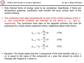 Dr. Ajay V. Singh, IIT Kanpur
AE608A- Heat Transfer in Aerospace Applications
26
▪ Only thermal forms of energy need to be considered. Specifically, if there are
temperature gradients, conduction heat transfer will occur across each of the
control surfaces
▪ The conduction heat rates perpendicular to each of the control surfaces at the x-,
y-, and z-coordinate locations are indicated by the terms ሶ
𝑞𝑥 , ሶ
𝑞𝑦 , and ሶ
𝑞𝑧 ,
respectively. The conduction heat rates at the opposite surfaces can then be
expressed as a Taylor series expansion where, neglecting higher-order terms,
▪ Equation 17a simply states that the 𝑥-component of the heat transfer rate at 𝑥 +
𝑑𝑥 is equal to the value of this component at 𝑥 plus the amount by which it
changes with respect to 𝑥 times 𝑑𝑥
x
x dx x
y
y dy y
z
z dz z
q
q q dx
x
q
q q dy
y
q
q q dz
z
+
+
+

= +


= +


= +

(17a)
(17b)
(17c)
 