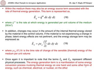 Dr. Ajay V. Singh, IIT Kanpur
AE608A- Heat Transfer in Aerospace Applications
27
▪ Within the medium there may also be an energy source term associated with the
rate of thermal energy generation. This term is represented as,
▪ where ሶ
𝑞′′′ is the rate at which energy is generated per unit volume of the medium
(W/m3)
▪ In addition, changes may occur in the amount of the internal thermal energy stored
by the material in the control volume. If the material is not experiencing a change in
phase, latent energy effects are not pertinent, and the energy storage term may be
expressed as
▪ where 𝜌𝑐𝑝 Τ
𝜕𝑇 𝜕𝑡 is the time rate of change of the sensible (thermal) energy of the
medium per unit volume
▪ Once again it is important to note that the terms ሶ
𝐸𝑔 and ሶ
𝐸𝑠𝑡 represent different
physical processes. The energy generation term is a manifestation of some energy
conversion process involving thermal energy on one hand and some other form of
energy, such as chemical, electrical, or nuclear, on the other
g
E q dx dy dz

=
st p
T
E c dx dy dz
t


=

(18)
(19)
 