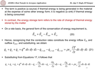 Dr. Ajay V. Singh, IIT Kanpur
AE608A- Heat Transfer in Aerospace Applications
28
▪ The term is positive (a source) if thermal energy is being generated in the material
at the expense of some other energy form; it is negative (a sink) if thermal energy
is being consumed
▪ In contrast, the energy storage term refers to the rate of change of thermal energy
stored by the matter
▪ On a rate basis, the general form of the conservation of energy requirement is,
▪ Hence, recognizing that the conduction rates constitute the energy inflow ሶ
𝐸𝑖𝑛 and
outflow ሶ
𝐸𝑜𝑢𝑡, and substituting, we obtain
▪ Substituting from Equations 17, it follows that
in g out st
E E E E
+ − = (20)
x y z x dx y dy z dz p
T
q q q q dx dy dz q q q c dx dy dz
t

+ + +


+ + + − − − =

(21)
y
x z
x y z x y z p
q
q q T
q q q q dx dy dz q dx q dy q dz c dx dy dz
x y z t


  

+ + + − − − − − − =
   
 