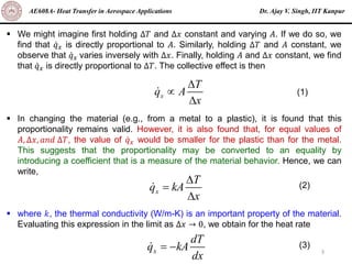 Dr. Ajay V. Singh, IIT Kanpur
AE608A- Heat Transfer in Aerospace Applications
3
▪ We might imagine first holding ∆𝑇 and ∆𝑥 constant and varying 𝐴. If we do so, we
find that ሶ
𝑞𝑥 is directly proportional to 𝐴. Similarly, holding ∆𝑇 and 𝐴 constant, we
observe that ሶ
𝑞𝑥 varies inversely with ∆𝑥. Finally, holding 𝐴 and ∆𝑥 constant, we find
that ሶ
𝑞𝑥 is directly proportional to ∆𝑇. The collective effect is then
▪ In changing the material (e.g., from a metal to a plastic), it is found that this
proportionality remains valid. However, it is also found that, for equal values of
𝐴, ∆𝑥, 𝑎𝑛𝑑 ∆𝑇, the value of ሶ
𝑞𝑥 would be smaller for the plastic than for the metal.
This suggests that the proportionality may be converted to an equality by
introducing a coefficient that is a measure of the material behavior. Hence, we can
write,
▪ where 𝑘, the thermal conductivity (W/m-K) is an important property of the material.
Evaluating this expression in the limit as ∆𝑥 → 0, we obtain for the heat rate
x
T
q A
x



(1)
x
T
q kA
x

=

(2)
x
dT
q kA
dx
= − (3)
 