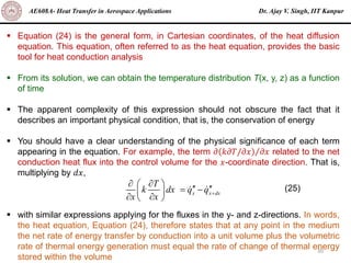 Dr. Ajay V. Singh, IIT Kanpur
AE608A- Heat Transfer in Aerospace Applications
30
▪ Equation (24) is the general form, in Cartesian coordinates, of the heat diffusion
equation. This equation, often referred to as the heat equation, provides the basic
tool for heat conduction analysis
▪ From its solution, we can obtain the temperature distribution T(x, y, z) as a function
of time
▪ The apparent complexity of this expression should not obscure the fact that it
describes an important physical condition, that is, the conservation of energy
▪ You should have a clear understanding of the physical significance of each term
appearing in the equation. For example, the term Τ
𝜕 𝑘𝜕𝑇/𝜕𝑥 𝜕𝑥 related to the net
conduction heat flux into the control volume for the 𝑥-coordinate direction. That is,
multiplying by 𝑑𝑥,
▪ with similar expressions applying for the fluxes in the y- and z-directions. In words,
the heat equation, Equation (24), therefore states that at any point in the medium
the net rate of energy transfer by conduction into a unit volume plus the volumetric
rate of thermal energy generation must equal the rate of change of thermal energy
stored within the volume
x x dx
T
k dx q q
x x
+
 
 
 
= −
 
 
 
(25)
 