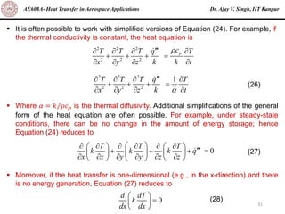 Dr. Ajay V. Singh, IIT Kanpur
AE608A- Heat Transfer in Aerospace Applications
31
▪ It is often possible to work with simplified versions of Equation (24). For example, if
the thermal conductivity is constant, the heat equation is
▪ Where 𝛼 = Τ
𝑘 𝜌𝑐𝑝 is the thermal diffusivity. Additional simplifications of the general
form of the heat equation are often possible. For example, under steady-state
conditions, there can be no change in the amount of energy storage; hence
Equation (24) reduces to
▪ Moreover, if the heat transfer is one-dimensional (e.g., in the x-direction) and there
is no energy generation, Equation (27) reduces to
2 2 2
2 2 2
p
c
T T T q T
x y z k k t


   
+ + + =
   
2 2 2
2 2 2
1
T T T q T
x y z k t


   
+ + + =
   
(26)
0
T T T
k k k q
x x y y z z
 
     
   

+ + + =
 
   
     
   
 
(27)
0
d dT
k
dx dx
 
=
 
 
(28)
 