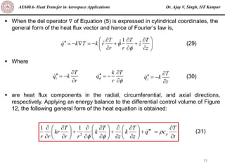 Dr. Ajay V. Singh, IIT Kanpur
AE608A- Heat Transfer in Aerospace Applications
33
▪ When the del operator ∇ of Equation (5) is expressed in cylindrical coordinates, the
general form of the heat flux vector and hence of Fourier’s law is,
▪ Where
▪ are heat flux components in the radial, circumferential, and axial directions,
respectively. Applying an energy balance to the differential control volume of Figure
12, the following general form of the heat equation is obtained:
1
T T T
ˆ
ˆ ˆ
q k T k r z
r r z


 
  
 = −  = − + +
 
  
 
(29)
r
T
q k
r

 = −

k T
q
r



 = −
 z
T
q k
z

 = −

(30)
2
1 1
p
T T T T
kr k k q c
r r r r z z t

 
 
      
   

+ + + =
 
   
      
   
 
(31)
 
