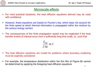 Dr. Ajay V. Singh, IIT Kanpur
AE608A- Heat Transfer in Aerospace Applications
36
Microscale effects
▪ For most practical situations, the heat diffusion equations derived may be used
with confidence
▪ However, these equations are based on Fourier’s law, which does not account for
the finite speed at which thermal information is propagated within the medium by
the various energy carriers
▪ The consequences of the finite propagation speed may be neglected if the heat
transfer events of interest occur over a sufficiently long time scale, Δ𝑡, such that
▪ The heat diffusion equations are invalid for problems where boundary scattering
must be explicitly considered
▪ For example, the temperature distribution within the thin film of Figure 6b cannot
be determined by applying the foregoing heat diffusion equations
1
mfp
c t


 