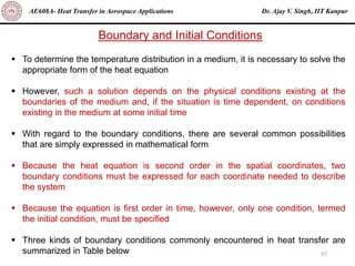 Dr. Ajay V. Singh, IIT Kanpur
AE608A- Heat Transfer in Aerospace Applications
37
Boundary and Initial Conditions
▪ To determine the temperature distribution in a medium, it is necessary to solve the
appropriate form of the heat equation
▪ However, such a solution depends on the physical conditions existing at the
boundaries of the medium and, if the situation is time dependent, on conditions
existing in the medium at some initial time
▪ With regard to the boundary conditions, there are several common possibilities
that are simply expressed in mathematical form
▪ Because the heat equation is second order in the spatial coordinates, two
boundary conditions must be expressed for each coordinate needed to describe
the system
▪ Because the equation is first order in time, however, only one condition, termed
the initial condition, must be specified
▪ Three kinds of boundary conditions commonly encountered in heat transfer are
summarized in Table below
 