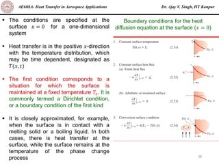 Dr. Ajay V. Singh, IIT Kanpur
AE608A- Heat Transfer in Aerospace Applications
38
▪ The conditions are specified at the
surface 𝑥 = 0 for a one-dimensional
system
▪ Heat transfer is in the positive 𝑥-direction
with the temperature distribution, which
may be time dependent, designated as
𝑇(𝑥, 𝑡)
▪ The first condition corresponds to a
situation for which the surface is
maintained at a fixed temperature 𝑇𝑠. It is
commonly termed a Dirichlet condition,
or a boundary condition of the first kind
▪ It is closely approximated, for example,
when the surface is in contact with a
melting solid or a boiling liquid. In both
cases, there is heat transfer at the
surface, while the surface remains at the
temperature of the phase change
process
Boundary conditions for the heat
diffusion equation at the surface (𝑥 = 0)
 