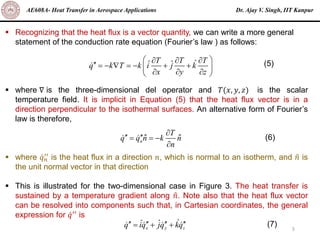 Dr. Ajay V. Singh, IIT Kanpur
AE608A- Heat Transfer in Aerospace Applications
5
▪ Recognizing that the heat flux is a vector quantity, we can write a more general
statement of the conduction rate equation (Fourier’s law ) as follows:
▪ where ∇ is the three-dimensional del operator and 𝑇(𝑥, 𝑦, 𝑧) is the scalar
temperature field. It is implicit in Equation (5) that the heat flux vector is in a
direction perpendicular to the isothermal surfaces. An alternative form of Fourier’s
law is therefore,
▪ where ሶ
𝑞𝑛
′′ is the heat flux in a direction 𝑛, which is normal to an isotherm, and ො
𝑛 is
the unit normal vector in that direction
▪ This is illustrated for the two-dimensional case in Figure 3. The heat transfer is
sustained by a temperature gradient along ො
𝑛. Note also that the heat flux vector
can be resolved into components such that, in Cartesian coordinates, the general
expression for ሶ
𝑞′′
is
T T T
ˆ
ˆ ˆ
q k T k i j k
x y z
 
  
 = −  = − + +
 
  
 
(5)
n
T
q q n k n
n

 
= = −

ˆ ˆ (6)
x y z
ˆ
ˆ ˆ
q iq jq kq
   
= + + (7)
 