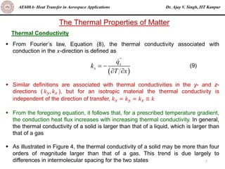 Dr. Ajay V. Singh, IIT Kanpur
AE608A- Heat Transfer in Aerospace Applications
7
The Thermal Properties of Matter
Thermal Conductivity
▪ From Fourier’s law, Equation (8), the thermal conductivity associated with
conduction in the 𝑥-direction is defined as
▪ Similar definitions are associated with thermal conductivities in the y- and z-
directions ( 𝑘𝑦, 𝑘𝑧 ), but for an isotropic material the thermal conductivity is
independent of the direction of transfer, 𝑘𝑥 = 𝑘𝑦 = 𝑘𝑧 ≡ 𝑘
▪ From the foregoing equation, it follows that, for a prescribed temperature gradient,
the conduction heat flux increases with increasing thermal conductivity. In general,
the thermal conductivity of a solid is larger than that of a liquid, which is larger than
that of a gas
▪ As illustrated in Figure 4, the thermal conductivity of a solid may be more than four
orders of magnitude larger than that of a gas. This trend is due largely to
differences in intermolecular spacing for the two states
( )
''
x
x
q
k
T x
= −
 
(9)
 
