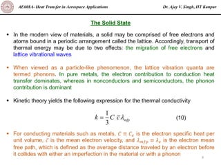 Dr. Ajay V. Singh, IIT Kanpur
AE608A- Heat Transfer in Aerospace Applications
9
▪ In the modern view of materials, a solid may be comprised of free electrons and
atoms bound in a periodic arrangement called the lattice. Accordingly, transport of
thermal energy may be due to two effects: the migration of free electrons and
lattice vibrational waves
▪ When viewed as a particle-like phenomenon, the lattice vibration quanta are
termed phonons. In pure metals, the electron contribution to conduction heat
transfer dominates, whereas in nonconductors and semiconductors, the phonon
contribution is dominant
▪ Kinetic theory yields the following expression for the thermal conductivity
▪ For conducting materials such as metals, 𝐶 ≡ 𝐶𝑒 is the electron specific heat per
unit volume, ҧ
𝑐 is the mean electron velocity, and 𝜆𝑚𝑓𝑝 ≡ 𝜆𝑒 is the electron mean
free path, which is defined as the average distance traveled by an electron before
it collides with either an imperfection in the material or with a phonon
The Solid State
1
3
mfp
k C c
= (10)
 