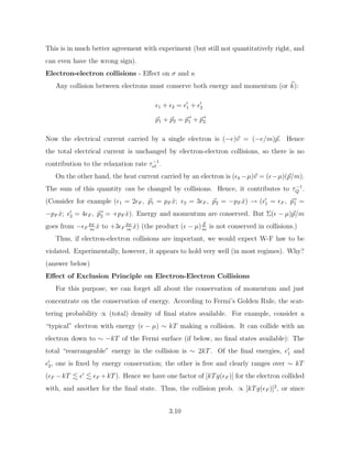 This is in much better agreement with experiment (but still not quantitatively right, and
can even have the wrong sign).
Electron-electron collisions - Effect on σ and κ
Any collision between electrons must conserve both energy and momentum (or ~
k):
1 + 2 = 0
1 + 0
2
~
p1 + ~
p2 = ~
p 0
1 + ~
p 0
2
Now the electrical current carried by a single electron is (−e)~
v = (−e/m)~
p. Hence
the total electrical current is unchanged by electron-electron collisions, so there is no
contribution to the relaxation rate τ−1
e` .
On the other hand, the heat current carried by an electron is (k −µ)~
v = (−µ)(~
p/m).
The sum of this quantity can be changed by collisions. Hence, it contributes to τ−1
Q .
(Consider for example (1 = 2F , ~
p1 = pF x̂; 2 = 3F , ~
p2 = −pF x̂) → (0
1 = F , ~
p 0
1 =
−pF x̂; 0
2 = 4F , ~
p 0
2 = +pF x̂). Energy and momentum are conserved. But Σ( − µ)~
p/m
goes from −F
pF
m
x̂ to +3F
pF
m
x̂) (the product ( − µ) ~
p
m
is not conserved in collisions.)
Thus, if electron-electron collisions are important, we would expect W-F law to be
violated. Experimentally, however, it appears to hold very well (in most regimes). Why?
(answer below)
Effect of Exclusion Principle on Electron-Electron Collisions
For this purpose, we can forget all about the conservation of momentum and just
concentrate on the conservation of energy. According to Fermi’s Golden Rule, the scat-
tering probability ∝ (total) density of final states available. For example, consider a
“typical” electron with energy ( − µ) ∼ kT making a collision. It can collide with an
electron down to ∼ −kT of the Fermi surface (if below, no final states available): The
total “rearrangeable” energy in the collision is ∼ 2kT. Of the final energies, 0
1 and
0
2, one is fixed by energy conservation; the other is free and clearly ranges over ∼ kT
(F −kT . 0
. F +kT). Hence we have one factor of [kTg(F )] for the electron collided
with, and another for the final state. Thus, the collision prob. ∝ [kTg(F )]2
, or since
3.10
 