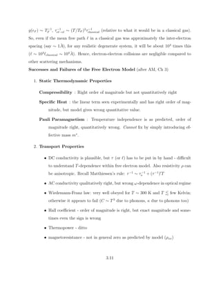 g(F ) ∼ T−1
F , τ−1
e`−e` ∼ (T/TF )2
τ−1
classical (relative to what it would be in a classical gas).
So, even if the mean free path ` in a classical gas was approximately the inter-electron
spacing (say ∼ 1Å), for any realistic degenerate system, it will be about 104
times this
(` ∼ 104
`classical ∼ 104
Å). Hence, electron-electron collisions are negligible compared to
other scattering mechanisms.
Successes and Failures of the Free Electron Model (after AM, Ch 3)
1. Static Thermodynamic Properties
Compressibility : Right order of magnitude but not quantitatively right
Specific Heat : the linear term seen experimentally and has right order of mag-
nitude, but model gives wrong quantitative value.
Pauli Paramagnetism : Temperature independence is as predicted, order of
magnitude right, quantitatively wrong. Cannot fix by simply introducing ef-
fective mass m∗
.
2. Transport Properties
• DC conductivity is plausible, but τ (or `) has to be put in by hand - difficult
to understand T-dependence within free electron model. Also resistivity ρ can
be anisotropic. Recall Matthiessen’s rule: τ−1
∼ τ−1
o + (τ−1
)0
T
• AC conductivity qualitatively right, but wrong ω-dependence in optical regime
• Wiedemann-Franz law: very well obeyed for T ∼ 300 K and T . few Kelvin;
otherwise it appears to fail (C ∼ T 3
due to phonons, κ due to phonons too)
• Hall coefficient - order of magnitude is right, but exact magnitude and some-
times even the sign is wrong
• Thermopower - ditto
• magnetoresistance - not in general zero as predicted by model (ρxx)
3.11
 