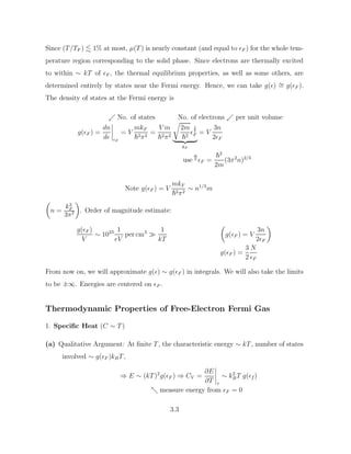Since (T/TF ) . 1% at most, µ(T) is nearly constant (and equal to F ) for the whole tem-
perature region corresponding to the solid phase. Since electrons are thermally excited
to within ∼ kT of F , the thermal equilibrium properties, as well as some others, are
determined entirely by states near the Fermi energy. Hence, we can take g() ∼
= g(F ).
The density of states at the Fermi energy is
. No. of states No. of electrons . per unit volume
g(F ) =
dn
d F
= V
mkF
~2π2
=
V m
~2π2
r
2m
~2

1
2
F
| {z }
kF
= V
3n
2F
use ⇑F =
~2
2m
(3π2
n)2/3
Note g(F ) = V
mkF
~2π2
∼ n1/3
m

n =
k3
F
3π2

. Order of magnitude estimate:
g(F )
V
∼ 1023 1
eV
per cm3

1
kT

g(F ) = V
3n
2F

g(F ) =
3
2
N
F
From now on, we will approximate g() ∼ g(F ) in integrals. We will also take the limits
to be ±∞. Energies are centered on F .
Thermodynamic Properties of Free-Electron Fermi Gas
1. Specific Heat (C ∼ T)
(a) Qualitative Argument: At finite T, the characteristic energy ∼ kT, number of states
involved ∼ g(F )kBT,
⇒ E ∼ (kT)2
g(F ) ⇒ CV =
∂E
∂T v
∼ k2
BT g(f )
- measure energy from F = 0
3.3
 
