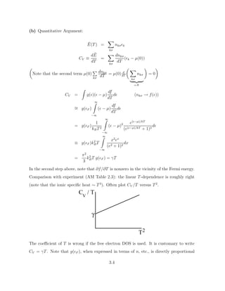 (b) Quantitative Argument:
Ē(T) =
X
kσ
nkσk
CV ≡
dĒ
dT
=
X
kσ
dnkσ
dT
(k − µ(0))

Note that the second term µ(0)
P
kσ
dnkσ
dT
= µ(0) d
dT
 X
kσ
nkσ
| {z }
=N

= 0

CV =
Z
g()( − µ)
df
dT
d (nkσ → f())
∼
= g(F )
∞
Z
−∞
( − µ)
df
dT
d
= g(F )
1
kBT2
∞
Z
−∞
( − µ)2 e(−µ)/kT
(e(−µ)/kT + 1)2
d
≡ g(F )k2
BT
∞
Z
−∞
x2
ex
(e2 + 1)2
dx
=
π2
3
k2
BT g(F ) = γT
In the second step above, note that ∂f/∂T is nonzero in the vicinity of the Fermi energy.
Comparison with experiment (AM Table 2.3): the linear T-dependence is roughly right
(note that the ionic specific heat ∼ T 3
). Often plot CV /T versus T2
.
V
C / T
T
γ
2
The coefficient of T is wrong if the free electron DOS is used. It is customary to write
CV = γT. Note that g(F ), when expressed in terms of n, etc., is directly proportional
3.4
 
