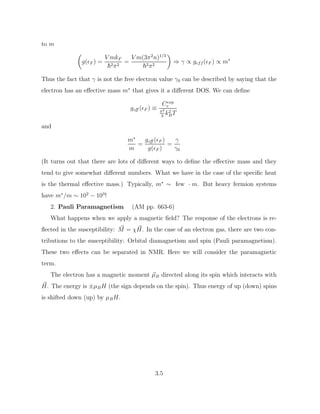 to m

g(F ) =
V mkF
~2π2
=
V m(3π2
n)1/3
~2π2

⇒ γ ∝ geff (F ) ∝ m∗
Thus the fact that γ is not the free electron value γ0 can be described by saying that the
electron has an effective mass m∗
that gives it a different DOS. We can define
geff (F ) ≡
Cexp
v
π2
3
k2
BT
and
m∗
m
=
geff (F )
g(F )
=
γ
γ0
(It turns out that there are lots of different ways to define the effective mass and they
tend to give somewhat different numbers. What we have in the case of the specific heat
is the thermal effective mass.) Typically, m∗
∼ few · m. But heavy fermion systems
have m∗
/m ∼ 102
− 103
!
2. Pauli Paramagnetism (AM pp. 663-6)
What happens when we apply a magnetic field? The response of the electrons is re-
flected in the susceptibility: ~
M = χ ~
H. In the case of an electron gas, there are two con-
tributions to the susceptibility: Orbital diamagnetism and spin (Pauli paramagnetism).
These two effects can be separated in NMR. Here we will consider the paramagnetic
term.
The electron has a magnetic moment ~
µB directed along its spin which interacts with
~
H. The energy is ±µBH (the sign depends on the spin). Thus energy of up (down) spins
is shifted down (up) by µBH.
3.5
 