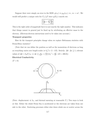 Suppose there were simply an error in the DOS: g(F ) ⇒ geff (F ), i.e., m → m∗
. We
would still predict a unique ratio for CV /χT since g(EF ) cancels out.
Cv
χT = π2
3
k2
B
µ2
B
This is the right order of magnitude but it is not exactly the right number. This indicates
that things cannot in general just be fixed up by attributing an effective mass to the
electron. (Electron-electron interactions need to be taken into account.)
Transport properties
How do the transport principles change when we replace Boltzmann statistics with
Fermi-Dirac statistics?
(Note that we can define the position as well as the momentum of electrons as long
as everything varies over length scales  k−1
F (∼ 2 − 3Å). Strictly: ∆k · ∆r  1, relevant
values of ∆k ∼ kBT/vF ⇒ ∆r  vF
kBT
∼ TF
T

k−1
F ∼ 104
102 · 2Å ∼ 200Å))
Electrical Conductivity
(T = 0)
E = 0 E = 0 .
fk
k
z
.
.
(Note: displacement  kF , and thermal smearing at reasonable T.) Two ways to look
at this: Either the whole Fermi Sea is accelerated or the electrons are taken from one
side to the other. Scattering processes either slow down whole sea or scatter across the
3.7
 