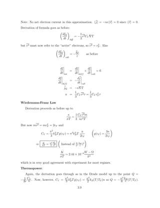 Note: No net electron current in this approximation. h~
ji = −neh~
vi = 0 since h~
vi = 0.
Derivation of formula goes as before:

d~
Q
dt

diff
= −
1
3
v2CV ∇T
but v2 must now refer to the “active” electrons, so v2 = v2
F . Also

d~
Q
dt

coll
= −
~
Q
τ
as before
d~

dt tot
=
d~

dt diff
+
d~

dt coll
= 0
d~

dt diff
= −
d~
j
dt coll
~
jQ = −κ∇T
κ =
1
3
CV v2τ =
1
3
CV v2
F τ
Wiedemann-Franz Law
Derivation proceeds as before up to
κ
σT
=
1
3
CV v2m
ne2T
But now mv2 = mv2
F = 2F and
CV =
π2
3
k2
BTg(F ) = π2
k2
BT
n
2F

g(F ) =
3n
2F

⇒ K
σT
= π2
3
k2
B
e2

Instead of 3
2
(kB
e
)2

K
σT
∼ 2.44 × 10−8 W − Ω
k2
which is in very good agreement with experiment for most regimes.
Thermopower:
Again, the derivation goes through as in the Drude model up to the point Q =
− 1
3e
CV
n . Now, however, CV = π2
3 k2
BTg(F ) = π2
2 kB(T/TF )n so Q = −π2
6
kB
e (T/TF ).
3.9
 