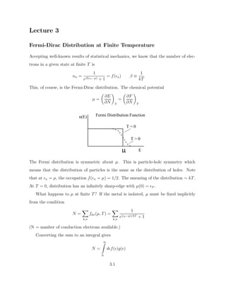 Lecture 3
Fermi-Dirac Distribution at Finite Temperature
Accepting well-known results of statistical mechanics, we know that the number of elec-
trons in a given state at finite T is
nn =
1
eβ(n−µ) + 1
= f(n) β ≡
1
kT
This, of course, is the Fermi-Dirac distribution. The chemical potential
µ =

∂E
∂N

S
=

∂F
∂N

T
µ
n(E)
E
T  0
T = 0
Fermi Distribution Function
The Fermi distribution is symmetric about µ. This is particle-hole symmetry which
means that the distribution of particles is the same as the distribution of holes. Note
that at n = µ, the occupation f(n = µ) = 1/2. The smearing of the distribution ∼ kT.
At T = 0, distribution has an infinitely sharp-edge with µ(0) = F .
What happens to µ at finite T? If the metal is isolated, µ must be fixed implicitly
from the condition
N =
X
k,σ
fkσ(µ, T) =
X
k,σ
1
e(k−µ)/kT + 1
(N = number of conduction electrons available.)
Converting the sum to an integral gives
N =
∞
Z
0
df()g()
3.1
 