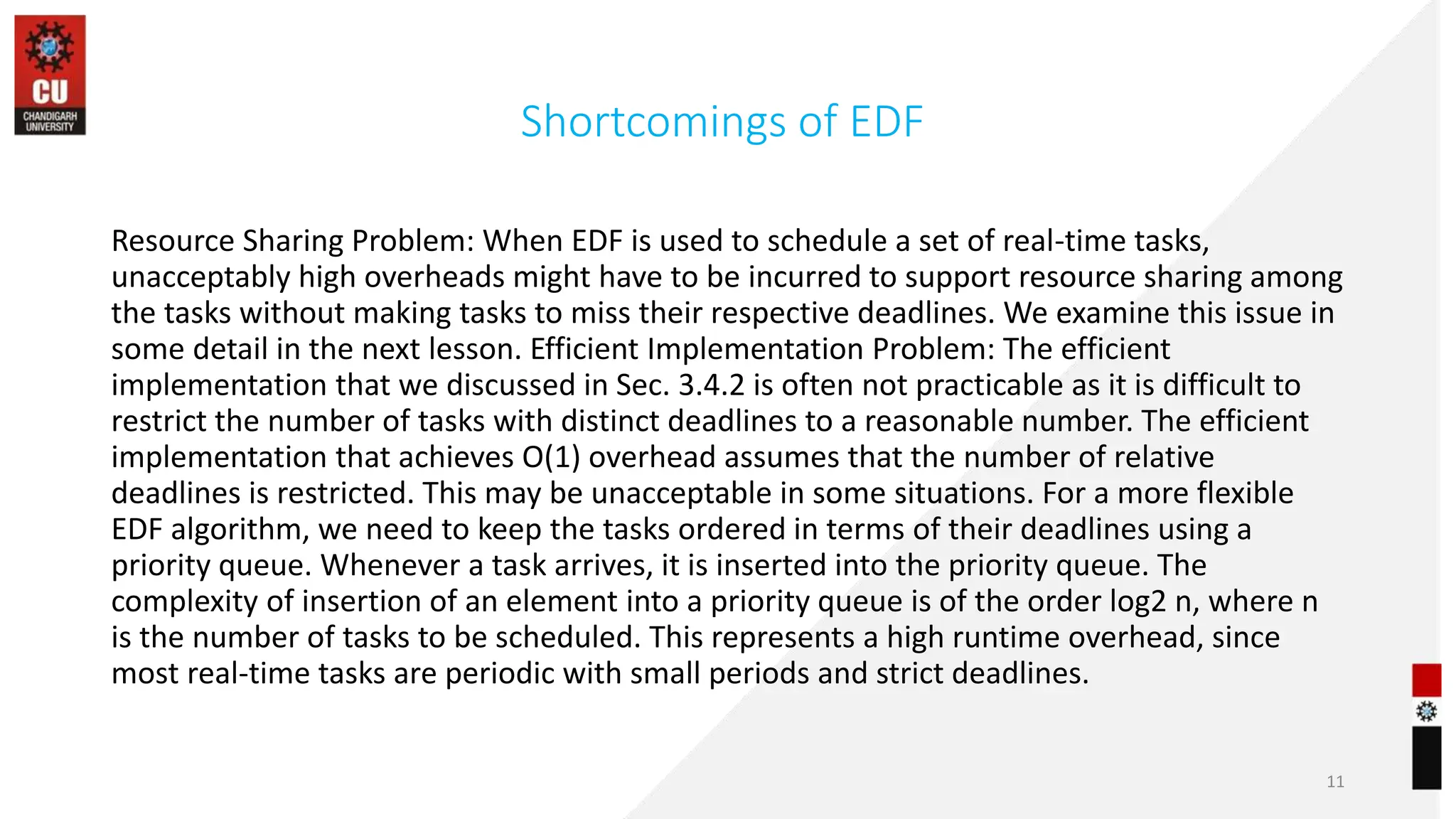 Shortcomings of EDF
Resource Sharing Problem: When EDF is used to schedule a set of real-time tasks,
unacceptably high overheads might have to be incurred to support resource sharing among
the tasks without making tasks to miss their respective deadlines. We examine this issue in
some detail in the next lesson. Efficient Implementation Problem: The efficient
implementation that we discussed in Sec. 3.4.2 is often not practicable as it is difficult to
restrict the number of tasks with distinct deadlines to a reasonable number. The efficient
implementation that achieves O(1) overhead assumes that the number of relative
deadlines is restricted. This may be unacceptable in some situations. For a more flexible
EDF algorithm, we need to keep the tasks ordered in terms of their deadlines using a
priority queue. Whenever a task arrives, it is inserted into the priority queue. The
complexity of insertion of an element into a priority queue is of the order log2 n, where n
is the number of tasks to be scheduled. This represents a high runtime overhead, since
most real-time tasks are periodic with small periods and strict deadlines.
11
 