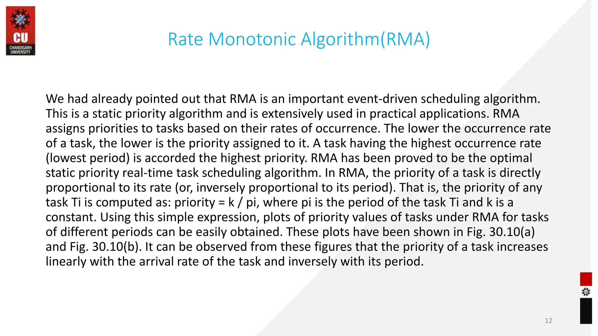 Rate Monotonic Algorithm(RMA)
We had already pointed out that RMA is an important event-driven scheduling algorithm.
This is a static priority algorithm and is extensively used in practical applications. RMA
assigns priorities to tasks based on their rates of occurrence. The lower the occurrence rate
of a task, the lower is the priority assigned to it. A task having the highest occurrence rate
(lowest period) is accorded the highest priority. RMA has been proved to be the optimal
static priority real-time task scheduling algorithm. In RMA, the priority of a task is directly
proportional to its rate (or, inversely proportional to its period). That is, the priority of any
task Ti is computed as: priority = k / pi, where pi is the period of the task Ti and k is a
constant. Using this simple expression, plots of priority values of tasks under RMA for tasks
of different periods can be easily obtained. These plots have been shown in Fig. 30.10(a)
and Fig. 30.10(b). It can be observed from these figures that the priority of a task increases
linearly with the arrival rate of the task and inversely with its period.
12
 