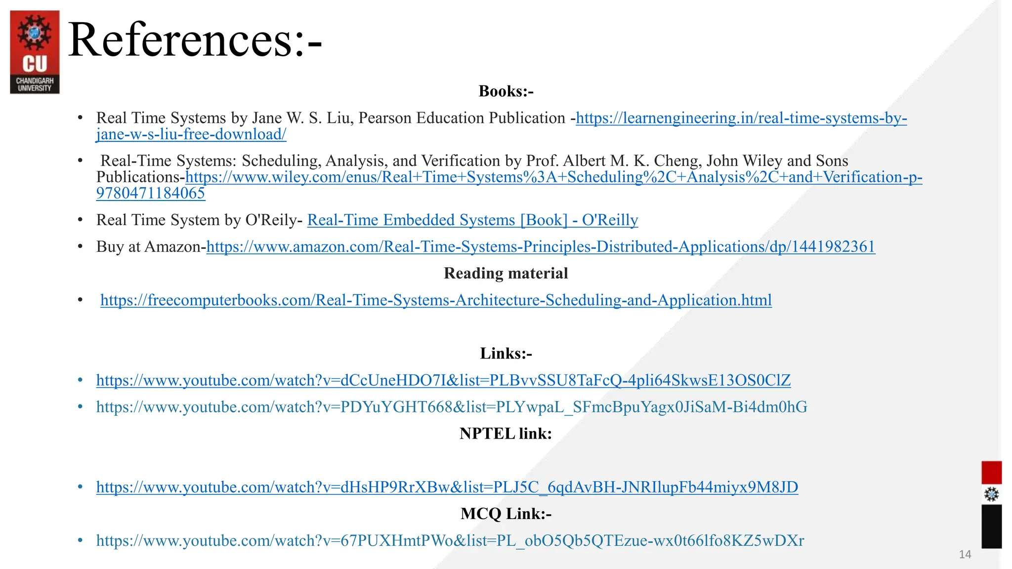 References:-
Books:-
• Real Time Systems by Jane W. S. Liu, Pearson Education Publication -https://learnengineering.in/real-time-systems-by-
jane-w-s-liu-free-download/
• Real-Time Systems: Scheduling, Analysis, and Verification by Prof. Albert M. K. Cheng, John Wiley and Sons
Publications-https://www.wiley.com/enus/Real+Time+Systems%3A+Scheduling%2C+Analysis%2C+and+Verification-p-
9780471184065
• Real Time System by O'Reily- Real-Time Embedded Systems [Book] - O'Reilly
• Buy at Amazon-https://www.amazon.com/Real-Time-Systems-Principles-Distributed-Applications/dp/1441982361
Reading material
• https://freecomputerbooks.com/Real-Time-Systems-Architecture-Scheduling-and-Application.html
Links:-
• https://www.youtube.com/watch?v=dCcUneHDO7I&list=PLBvvSSU8TaFcQ-4pli64SkwsE13OS0ClZ
• https://www.youtube.com/watch?v=PDYuYGHT668&list=PLYwpaL_SFmcBpuYagx0JiSaM-Bi4dm0hG
NPTEL link:
• https://www.youtube.com/watch?v=dHsHP9RrXBw&list=PLJ5C_6qdAvBH-JNRIlupFb44miyx9M8JD
MCQ Link:-
• https://www.youtube.com/watch?v=67PUXHmtPWo&list=PL_obO5Qb5QTEzue-wx0t66lfo8KZ5wDXr
14
 