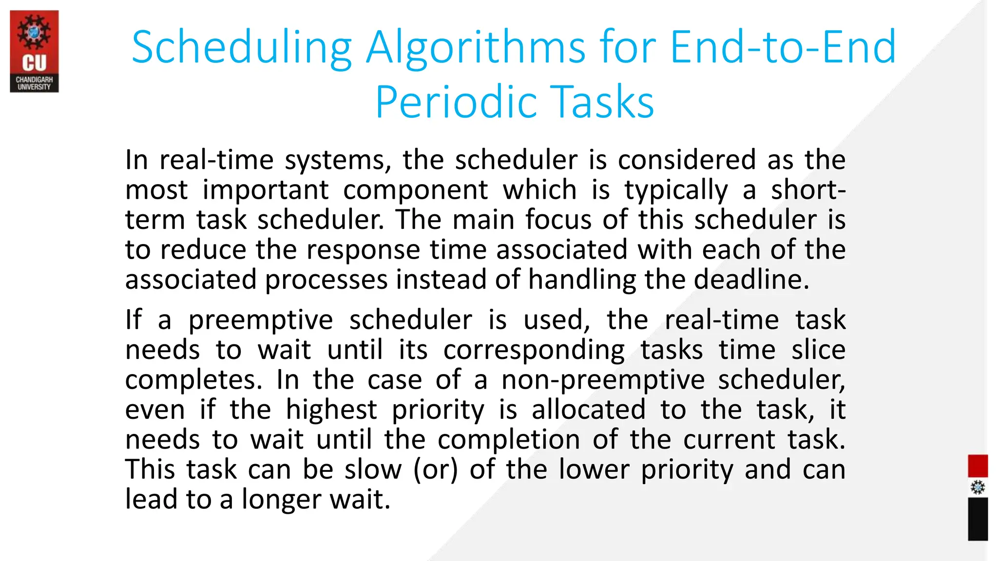 Scheduling Algorithms for End-to-End
Periodic Tasks
In real-time systems, the scheduler is considered as the
most important component which is typically a short-
term task scheduler. The main focus of this scheduler is
to reduce the response time associated with each of the
associated processes instead of handling the deadline.
If a preemptive scheduler is used, the real-time task
needs to wait until its corresponding tasks time slice
completes. In the case of a non-preemptive scheduler,
even if the highest priority is allocated to the task, it
needs to wait until the completion of the current task.
This task can be slow (or) of the lower priority and can
lead to a longer wait.
 